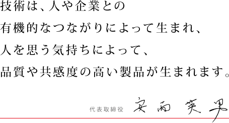 技術は、人や企業との有機的なつながりによって生まれ、人を思う気持ちによって、品質や共感度の高い製品が生まれます。代表取締役　安西英男